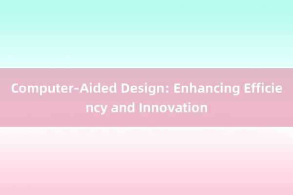 Computer-Aided Design: Enhancing Efficiency and Innovation